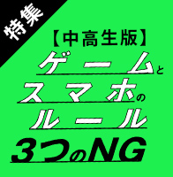 特集 【中高生版】ゲームとスマホのルール 3つのNG