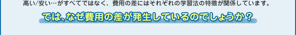 高い/安い…がすべてではなく、費用の差にはそれぞれの学習法の特徴が関係しています。では、なぜ費用の差が発生しているのでしょうか？