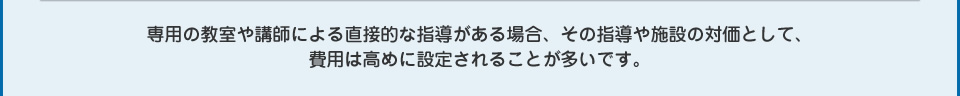 専用の教室や講師による直接的な指導がある場合、その指導や施設の対価として、費用は高めに設定されることが多いです。