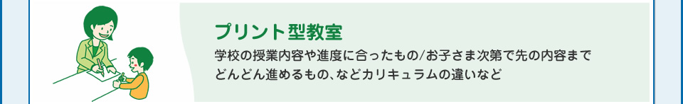 プリント型教室　学校の授業内容や進度に合ったもの/お子さま次第で先の内容までどんどん進めるもの、などカリキュラムの違いなど
