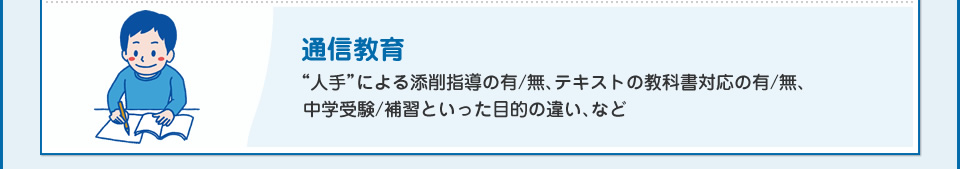 通信教育“人手”による添削指導の有/無、テキストの教科書対応の有/無、中学受験/補習といった目的の違い、など
