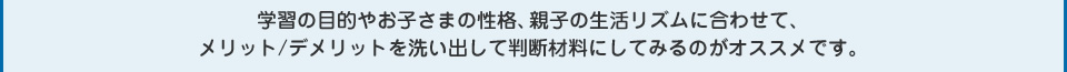 学習の目的やお子さまの性格、親子の生活リズムに合わせて、メリット/デメリットを洗い出して判断材料にしてみるのがオススメです。