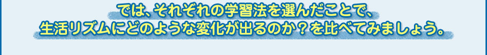 では、それぞれの学習法を選んだことで、
  生活リズムにどのような変化が出るのか？を比べてみましょう。