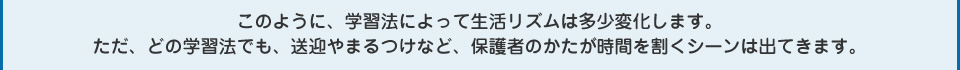 このように、学習法によって生活リズムは多少変化します。ただ、どの学習法でも、送迎やまるつけなど、保護者のかたが時間を割くシーンは出てきます。