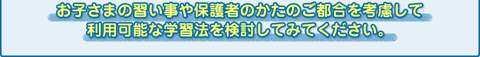 お子さまの習い事や保護者のかたのご都合を考慮して利用可能な学習法を検討してみてください。