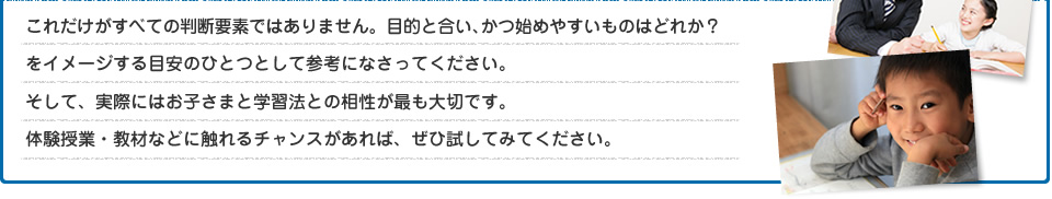 これだけがすべての判断要素ではありません。目的と合い、かつ始めやすいものはどれか？をイメージする目安のひとつとして参考になさってください。そして、実際にはお子さまと学習法との相性が最も大切です。体験授業・教材などに触れるチャンスがあれば、ぜひ試してみてください。