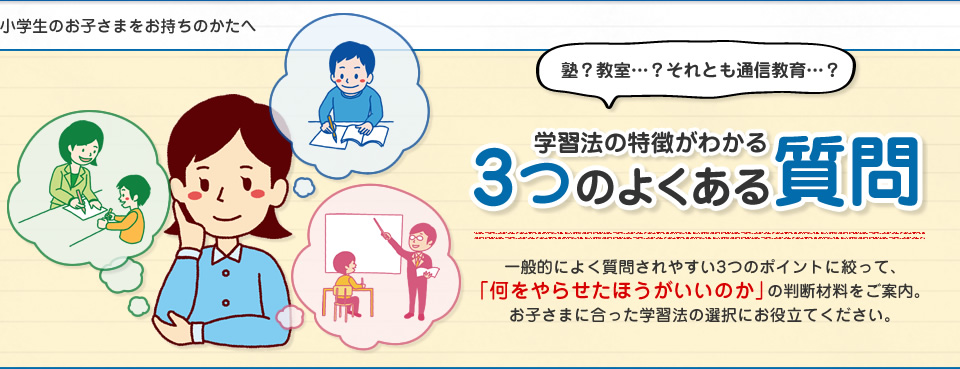 小学生のお子さまをお持ちのかたへ　学習法の特徴がわかる3つのよくある質問　一般的によく質問されやすい3つのポイントに絞って、「何をやらせたほうがいいのか」の判断材料をご案内。お子さまに合った学習法の選択にお役立てください。