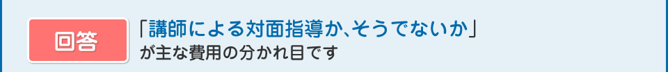 「講師による対面指導か、そうでないか」
  が主な費用の分かれ目です