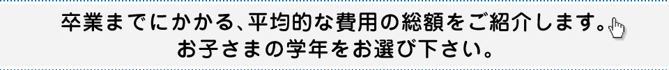卒業までにかかる、平均的な費用の総額をご紹介します。お子さまの学年をお選び下さい。