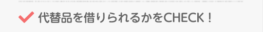 代替品を借りられるかをCHECK！