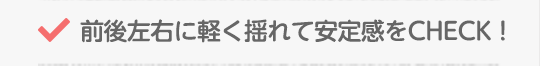 前後左右に軽く揺れて安定感をCHECK！