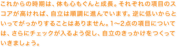 これからの時期は、体も心もぐんと成長。それぞれの項目のスコアが高ければ、自立は順調に進んでいます。逆に低いからといってがっかりすることはありません。1～2点の項目については、さらにチェックが入るよう促し、自立のきっかけをつくっていきましょう。