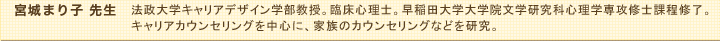 宮城まり子先生　法政大学キャリアデザイン学部教授。臨床心理士。早稲田大学大学院文学研究科心理学専攻修士課程修了。キャリアカウンセリングを中心に、家族のカウンセリングなどを研究。