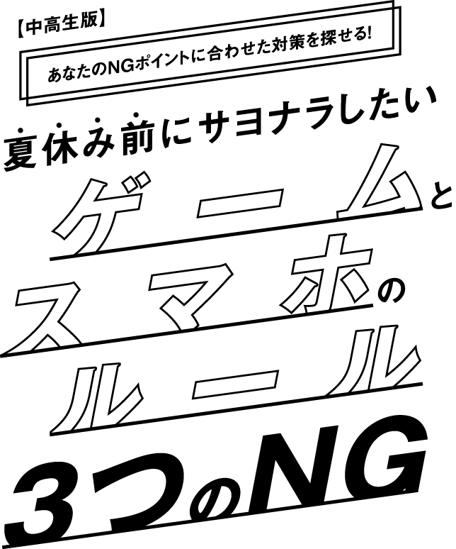 【中高生版】あなたのNGポイントに合わせた対策を探せる！夏休み前にサヨナラしたいゲームとスマホのルール3つのNG