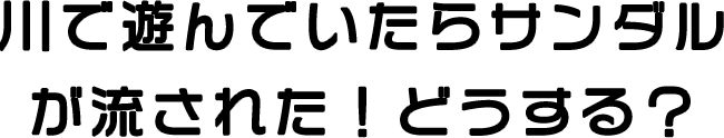 川で遊んでいたらサンダルが流された！どうする？