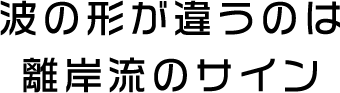 波の形が違うのは離岸流のサイン