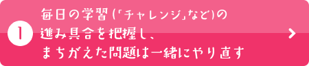 毎日の学習（「チャレンジ」など）の進み具合を把握し、まちがえた問題は一緒にやり直す