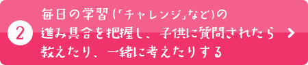 毎日の学習（「チャレンジ」など）の進み具合を把握し、子供に質問されたら教えたり、一緒に考えたりする