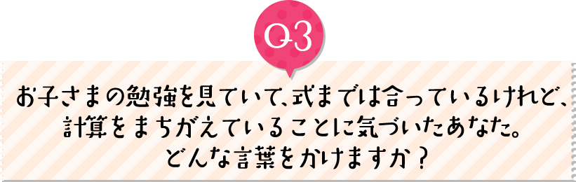 お子さまの勉強を見ていて、式までは合っているけれど、計算をまちがえていることに気づいたあなた。どんな言葉をかけますか？