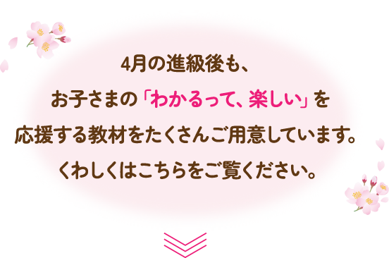 4月の進級後も、お子さまの「わかるって、楽しい」を応援する教材をたくさんご用意しています。くわしくはこちらをご覧ください。