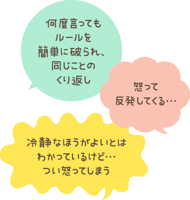 何度言ってもルールを簡単に破られ、同じことのくり返し 怒って反発してくる… 冷静なほうがよいとはわかっているけど…つい怒ってしまう