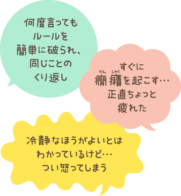 何度言ってもルールを簡単に破られ、同じことのくり返し すぐに癇癪を起こす…正直ちょっと疲れた 冷静なほうがよいとはわかっているけど…つい怒ってしまう