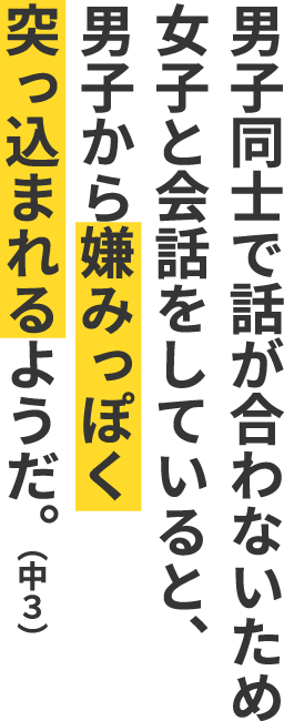 男子同士で話が合わないため女子と会話をしていると、男子から嫌みっぽく突っ込まれるようだ。（中３）