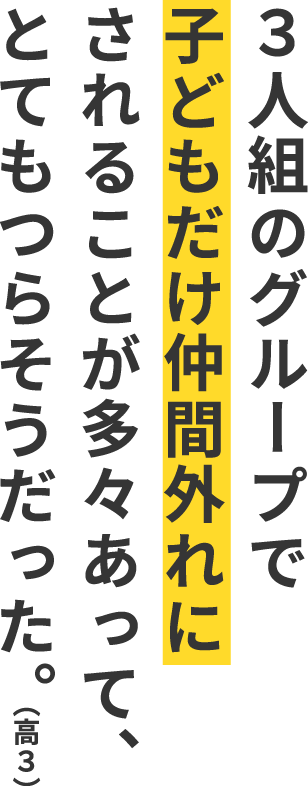 ３人組のグループで子どもだけ仲間外れにされることが多々あって、とてもつらそうだった。（高３）