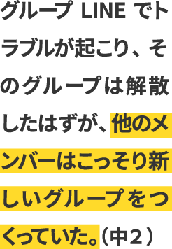 グループLINEでトラブルが起こり、そのグループは解散したはずが、他のメンバーはこっそり新しいグループをつくっていた。（中２）