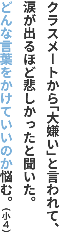 クラスメートから「大嫌い」と言われて、涙が出るほど悲しかったと聞いた。どんな言葉をかけていいのか悩む。（小４）