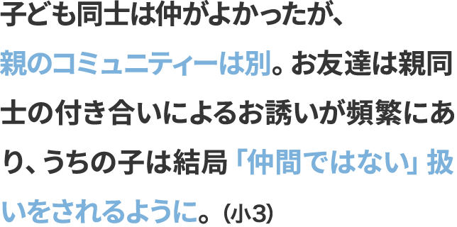 子ども同士は仲がよかったが、親のコミュニティーは別。お友達は親同士の付き合いによるお誘いが頻繁にあり、うちの子は結局「仲間ではない」扱いをされるように。（小3）
