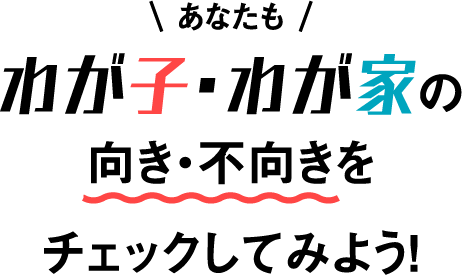 あなたもわが子・わが家の向き・不向きをチェックしてみよう！