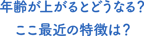 年齢が上がるとどうなる？ここ最近の特徴は？