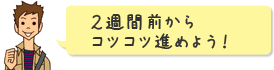 2週間前からコツコツ進めよう!