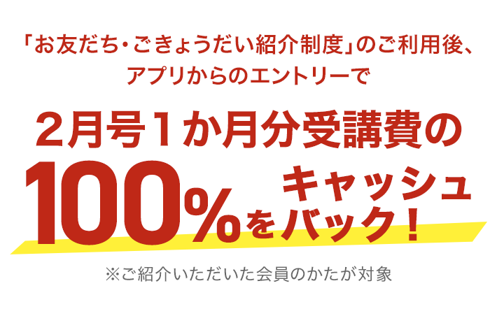 「お友だち・ごきょうだい紹介制度」のご利用後、アプリからのエントリーで 2月号1か月分受講費の100%をキャッシュバック！※ご紹介いただいた会員のかたが対象