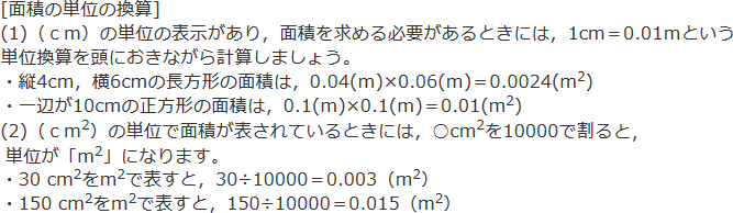[面積の単位の換算]（1）（cm）の単位の表示があり、面積を求める必要があるときには、1cm＝0.01mという単位換算を頭におきながら計算しましょう。・縦4cm、横6cmの長方形の面積は、0.04（m）×0.06（m）＝0.0024（㎡）・一辺が10cmの正方形の面積は、0.1（m）×0.1（m）＝0.01（㎡）　（2）（c㎡）の単位で面積が表されているときには、○c㎡を10000で割る（1m＝100cmだから1㎡＝100cm×100cm＝10000c㎡なので）と、単位が「㎡」になります。・30c㎡を㎡で表すと、30÷10000＝0.003（㎡）・150c㎡を㎡で表すと、150÷10000＝0.015（㎡）