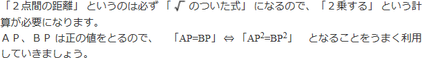 「2点間の距離」というのは必ず「ルートのついた式」になるので、「2乗にする」という計算が必要になります。AP、BPは正の値をとるので、「AP=BP」⇔「AP二乗=BP二乗」となることをうまく利用していきましょう。