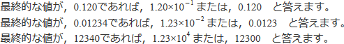 最終的な値が、0.120であれば、1.20×10の-1乗または、0.120と答えます。最終的な値が、0.01234であれば、1.23×10の-2乗または、0.0123と答えます。最終的な値が、12340であれば、1.23×10の4乗または、12300と答えます。